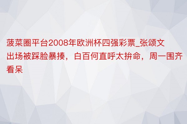 菠菜圈平台2008年欧洲杯四强彩票_张颂文出场被踩脸暴揍，白百何直呼太拚命，周一围齐看呆