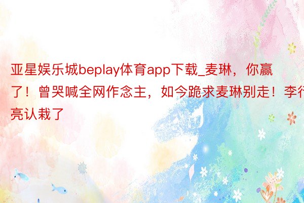 亚星娱乐城beplay体育app下载_麦琳，你赢了！曾哭喊全网作念主，如今跪求麦琳别走！李行亮认栽了