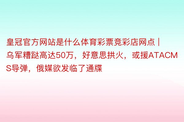 皇冠官方网站是什么体育彩票竞彩店网点 | 乌军糟跶高达50万，好意思拱火，或援ATACMS导弹，俄媒欲发临了通牒