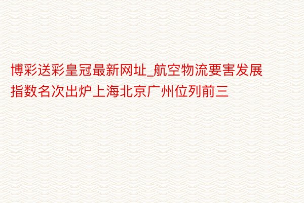 博彩送彩皇冠最新网址_航空物流要害发展指数名次出炉上海北京广州位列前三