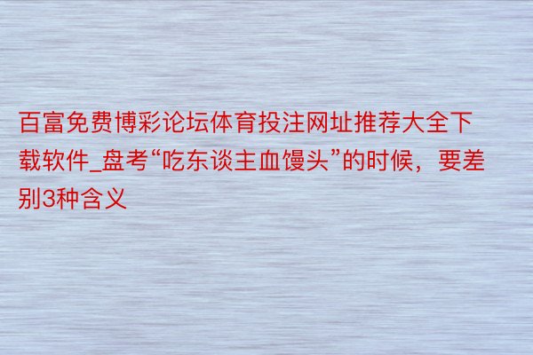 百富免费博彩论坛体育投注网址推荐大全下载软件_盘考“吃东谈主血馒头”的时候，要差别3种含义