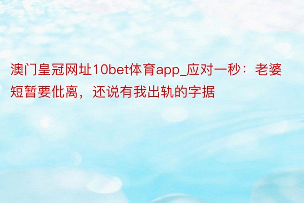 澳门皇冠网址10bet体育app_应对一秒：老婆短暂要仳离，还说有我出轨的字据