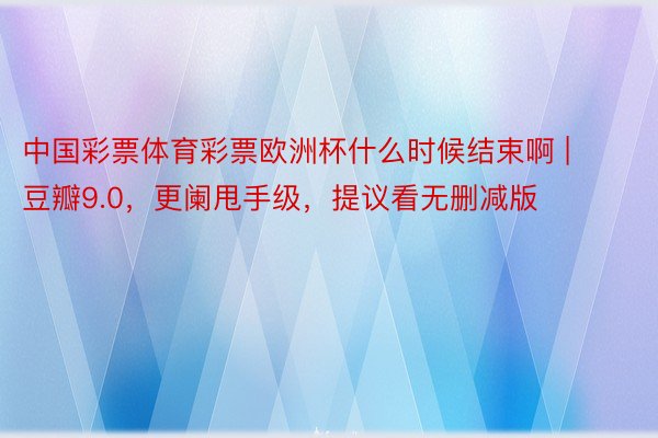 中国彩票体育彩票欧洲杯什么时候结束啊 | 豆瓣9.0，更阑甩手级，提议看无删减版