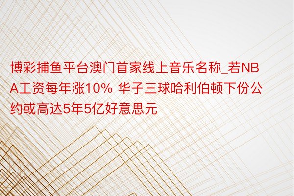 博彩捕鱼平台澳门首家线上音乐名称_若NBA工资每年涨10% 华子三球哈利伯顿下份公约或高达5年5亿好意思元