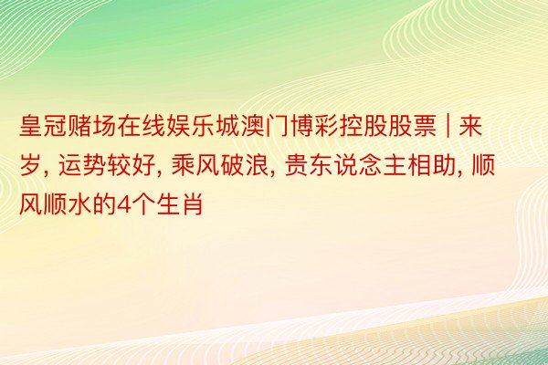 皇冠赌场在线娱乐城澳门博彩控股股票 | 来岁, 运势较好, 乘风破浪, 贵东说念主相助, 顺风顺水的4个生肖