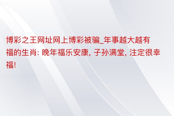 博彩之王网址网上博彩被骗_年事越大越有福的生肖: 晚年福乐安康, 子孙满堂, 注定很幸福!