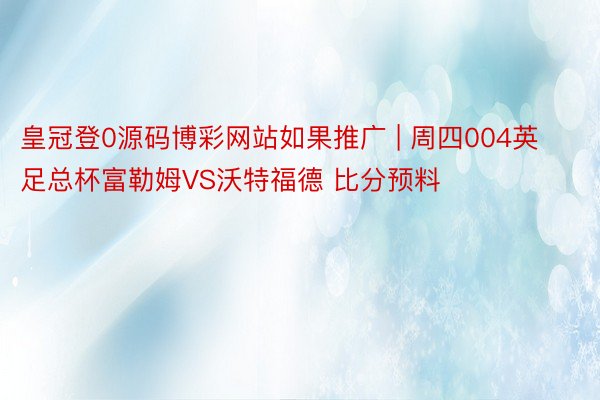 皇冠登0源码博彩网站如果推广 | 周四004英足总杯富勒姆VS沃特福德 比分预料