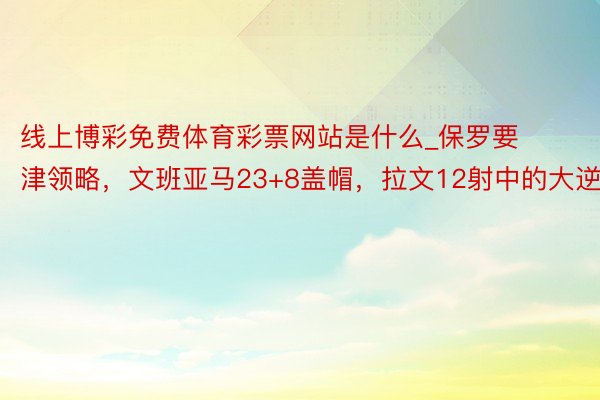 线上博彩免费体育彩票网站是什么_保罗要津领略，文班亚马23+8盖帽，拉文12射中的大逆转