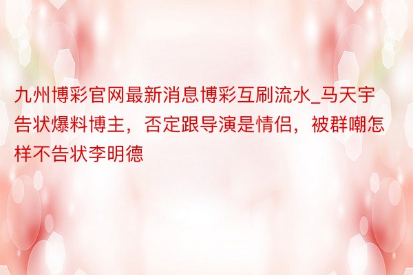 九州博彩官网最新消息博彩互刷流水_马天宇告状爆料博主，否定跟导演是情侣，被群嘲怎样不告状李明德