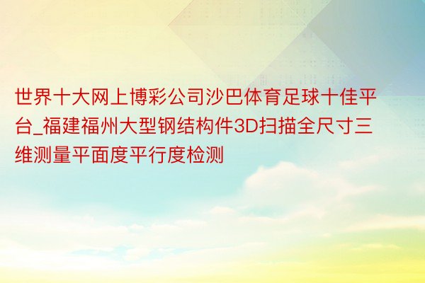 世界十大网上博彩公司沙巴体育足球十佳平台_福建福州大型钢结构件3D扫描全尺寸三维测量平面度平行度检测