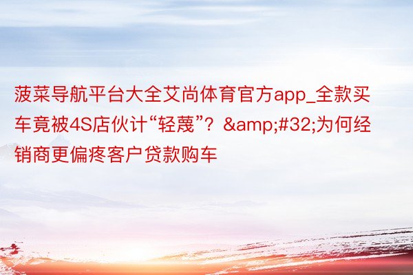 菠菜导航平台大全艾尚体育官方app_全款买车竟被4S店伙计“轻蔑”? 为何经销商更偏疼客户贷款购车