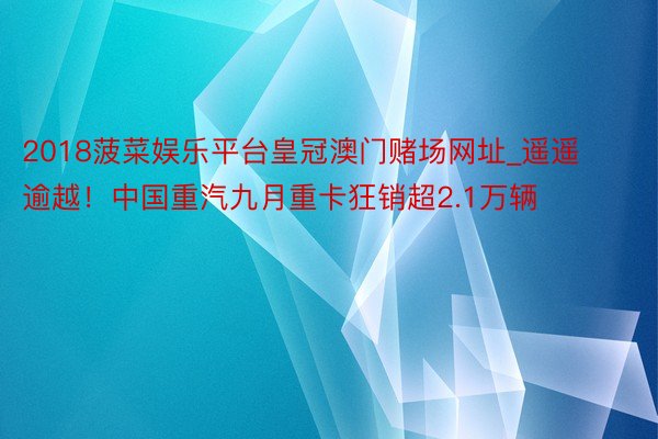 2018菠菜娱乐平台皇冠澳门赌场网址_遥遥逾越!中国重汽九月重卡狂销超2.1万辆